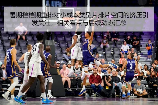 暑期档档期重排对小成本类型片排片空间的挤压引发关注，相关看点与后续动态汇总